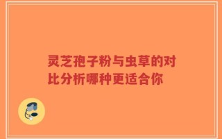 灵芝孢子粉与虫草的对比分析哪种更适合你