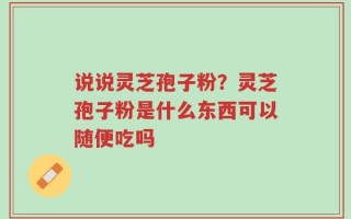 说说灵芝孢子粉？灵芝孢子粉是什么东西可以随便吃吗