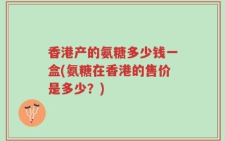 香港产的氨糖多少钱一盒(氨糖在香港的售价是多少？)
