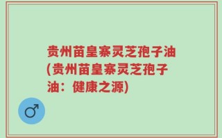 贵州苗皇寨灵芝孢子油(贵州苗皇寨灵芝孢子油：健康之源)