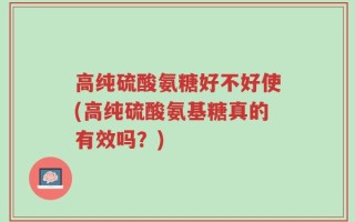 高纯硫酸氨糖好不好使(高纯硫酸氨基糖真的有效吗？)