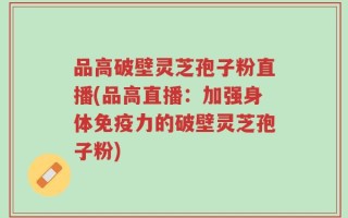 品高破壁灵芝孢子粉直播(品高直播：加强身体免疫力的破壁灵芝孢子粉)