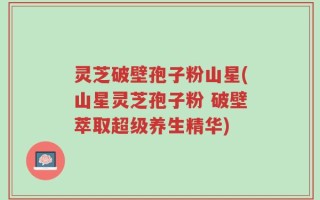 灵芝破壁孢子粉山星(山星灵芝孢子粉 破壁萃取超级养生精华)
