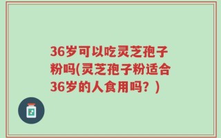 36岁可以吃灵芝孢子粉吗(灵芝孢子粉适合36岁的人食用吗？)