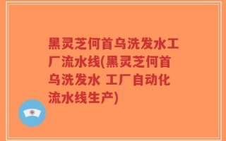 黑灵芝何首乌洗发水工厂流水线(黑灵芝何首乌洗发水 工厂自动化流水线生产)