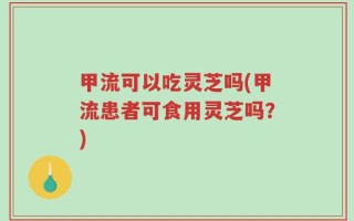 甲流可以吃灵芝吗(甲流患者可食用灵芝吗？)