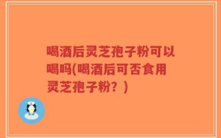 喝酒后灵芝孢子粉可以喝吗(喝酒后可否食用灵芝孢子粉？)