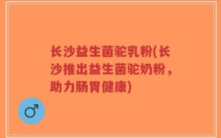 长沙益生菌驼乳粉(长沙推出益生菌驼奶粉，助力肠胃健康)