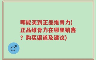 哪能买到正品维骨力(正品维骨力在哪里销售？购买渠道及建议)