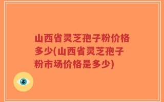 山西省灵芝孢子粉价格多少(山西省灵芝孢子粉市场价格是多少)