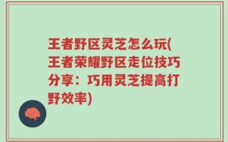 王者野区灵芝怎么玩(王者荣耀野区走位技巧分享：巧用灵芝提高打野效率)