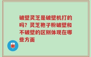 破壁灵芝是破壁机打的吗？灵芝袍子粉破壁和不破壁的区别体现在哪些方面