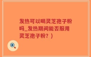 发热可以喝灵芝孢子粉吗_发热期间能否服用灵芝孢子粉？)