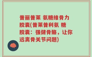 普丽普莱 氨糖维骨力胶囊(普莱普利氨 糖胶囊：强健骨骼，让你远离骨关节问题)