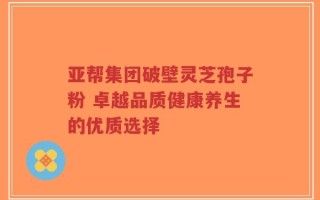 亚帮集团破壁灵芝孢子粉 卓越品质健康养生的优质选择