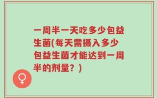 一周半一天吃多少包益生菌(每天需摄入多少包益生菌才能达到一周半的剂量？)