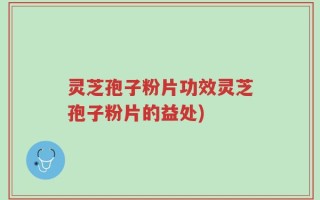 灵芝孢子粉片功效灵芝孢子粉片的益处)