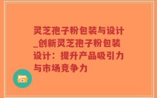 灵芝孢子粉包装与设计_创新灵芝孢子粉包装设计：提升产品吸引力与市场竞争力