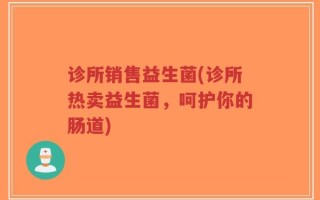 诊所销售益生菌(诊所热卖益生菌，呵护你的肠道)