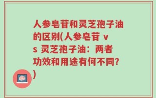 人参皂苷和灵芝孢子油的区别(人参皂苷 vs 灵芝孢子油：两者功效和用途有何不同？)