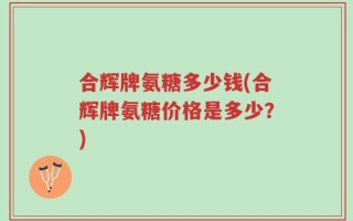 合辉牌氨糖多少钱(合辉牌氨糖价格是多少？)