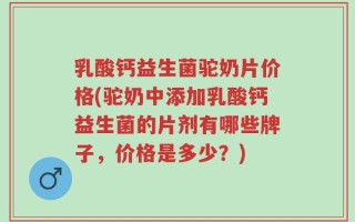 乳酸钙益生菌驼奶片价格(驼奶中添加乳酸钙益生菌的片剂有哪些牌子，价格是多少？)
