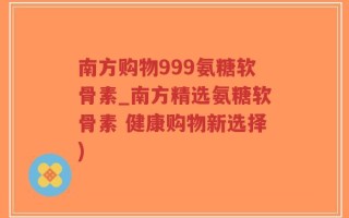 南方购物999氨糖软骨素_南方精选氨糖软骨素 健康购物新选择)