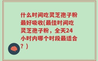 什么时间吃灵芝孢子粉最好吸收(最佳时间吃灵芝孢子粉，全天24小时内哪个时段最适合？)