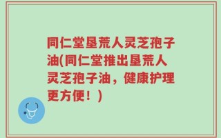 同仁堂垦荒人灵芝孢子油(同仁堂推出垦荒人灵芝孢子油，健康护理更方便！)