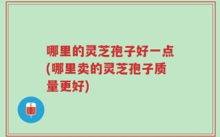 哪里的灵芝孢子好一点(哪里卖的灵芝孢子质量更好)