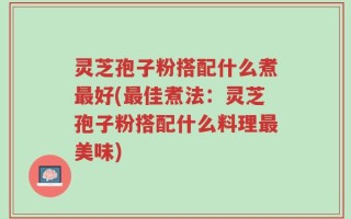 灵芝孢子粉搭配什么煮最好(最佳煮法：灵芝孢子粉搭配什么料理最美味)