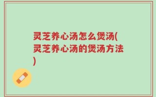 灵芝养心汤怎么煲汤(灵芝养心汤的煲汤方法)