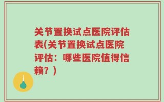 关节置换试点医院评估表(关节置换试点医院评估：哪些医院值得信赖？)