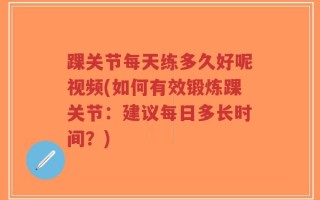 踝关节每天练多久好呢视频(如何有效锻炼踝关节：建议每日多长时间？)