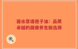 丽水靠谱孢子油：品质卓越的健康养生新选择