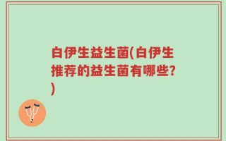 白伊生益生菌(白伊生推荐的益生菌有哪些？)