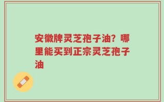 安徽牌灵芝孢子油？哪里能买到正宗灵芝孢子油