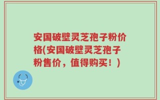 安国破壁灵芝孢子粉价格(安国破壁灵芝孢子粉售价，值得购买！)