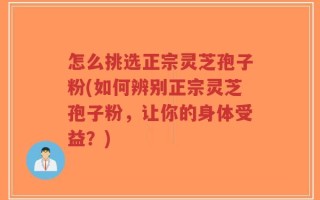 怎么挑选正宗灵芝孢子粉(如何辨别正宗灵芝孢子粉，让你的身体受益？)