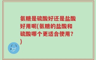氨糖是硫酸好还是盐酸好用呢(氨糖的盐酸和硫酸哪个更适合使用？)