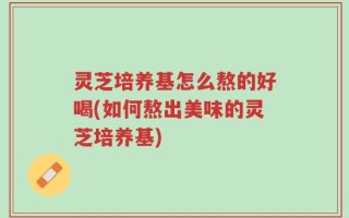 灵芝培养基怎么熬的好喝(如何熬出美味的灵芝培养基)