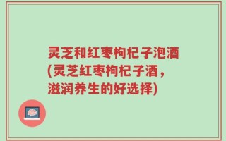 灵芝和红枣枸杞子泡酒(灵芝红枣枸杞子酒，滋润养生的好选择)