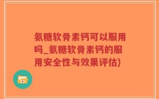 氨糖软骨素钙可以服用吗_氨糖软骨素钙的服用安全性与效果评估)