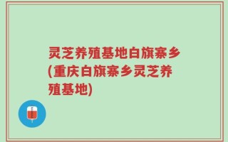 灵芝养殖基地白旗寨乡(重庆白旗寨乡灵芝养殖基地)