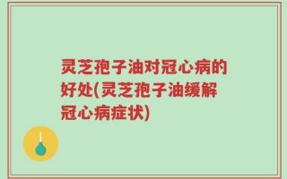 灵芝孢子油对冠心病的好处(灵芝孢子油缓解冠心病症状)