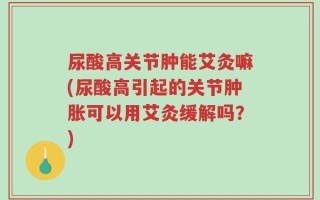 尿酸高关节肿能艾灸嘛(尿酸高引起的关节肿胀可以用艾灸缓解吗？)
