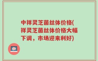中祥灵芝菌丝体价格(祥灵芝菌丝体价格大幅下调，市场迎来利好)