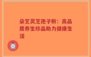 朵艺灵芝孢子粉：高品质养生珍品助力健康生活
