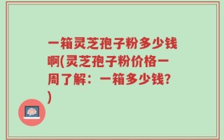 一箱灵芝孢子粉多少钱啊(灵芝孢子粉价格一周了解：一箱多少钱？)