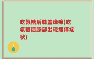 吃氨糖后膝盖痒痒(吃氨糖后膝部出现瘙痒症状)